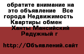 обратите внимание на это объявление - Все города Недвижимость » Квартиры обмен   . Ханты-Мансийский,Радужный г.